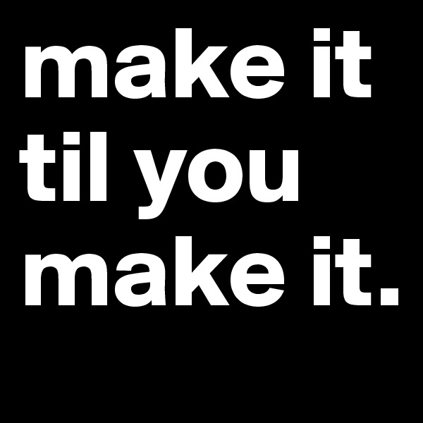 make it til you make it.