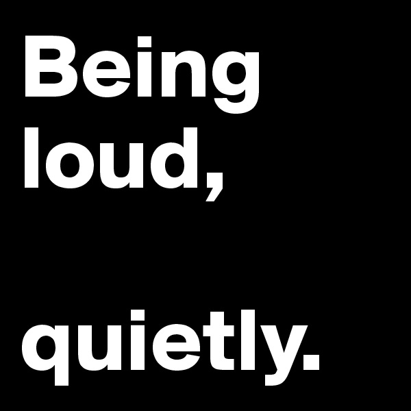 Being loud, 

quietly.