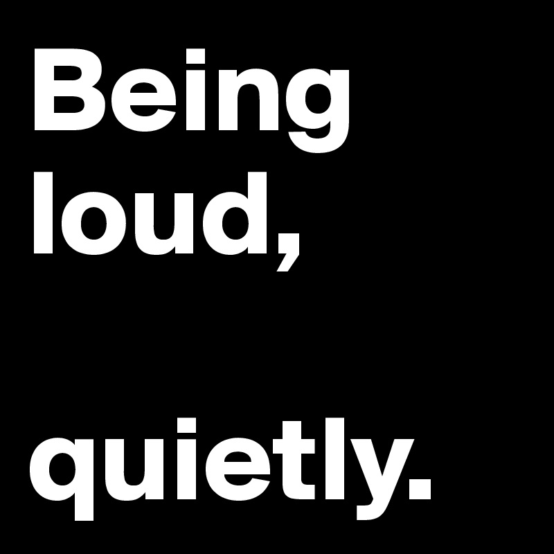 Being loud, 

quietly.