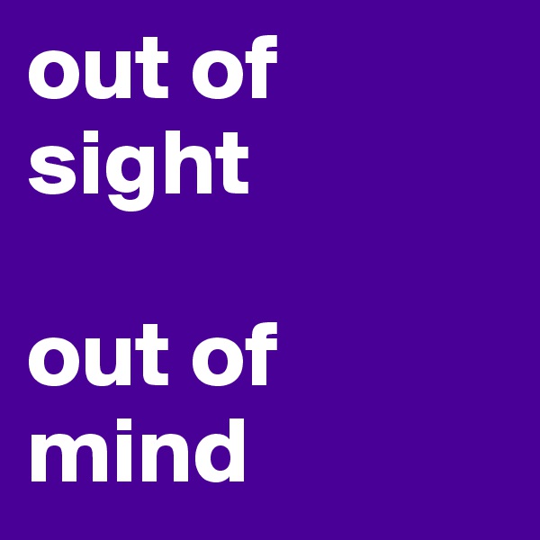 out of sight 

out of mind