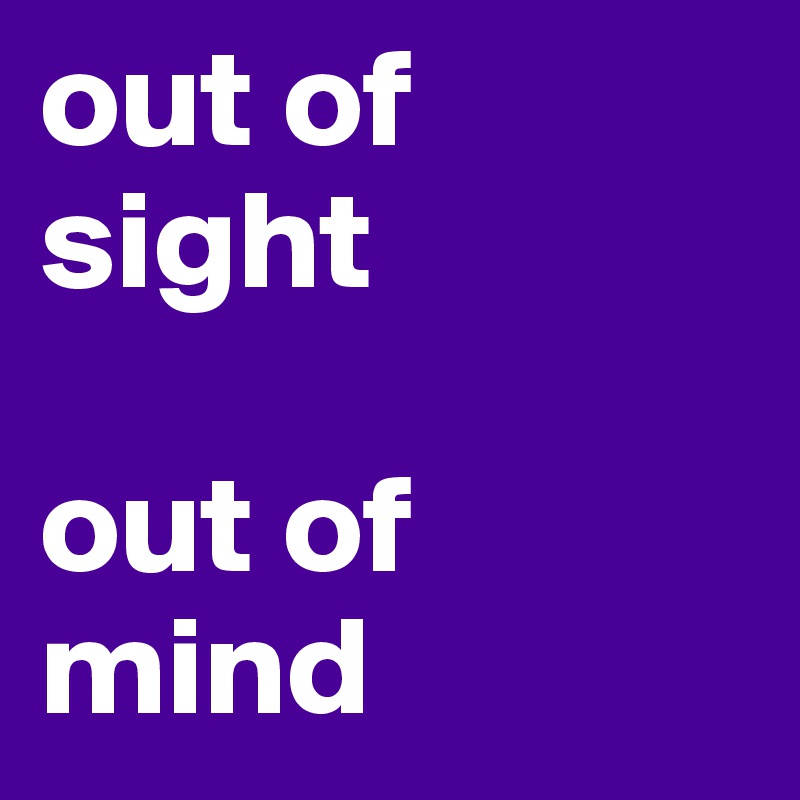 out of sight 

out of mind