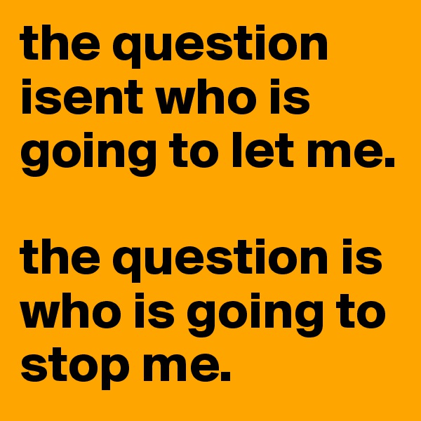 the question isent who is going to let me. 

the question is who is going to stop me.