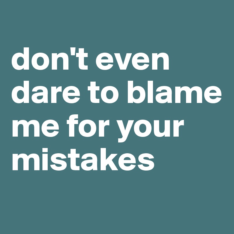 
don't even dare to blame me for your mistakes 
