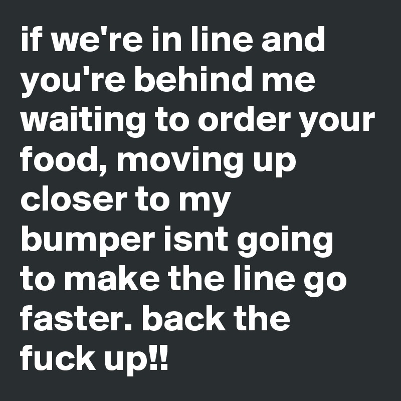 if we're in line and you're behind me waiting to order your food, moving up closer to my bumper isnt going to make the line go faster. back the fuck up!!