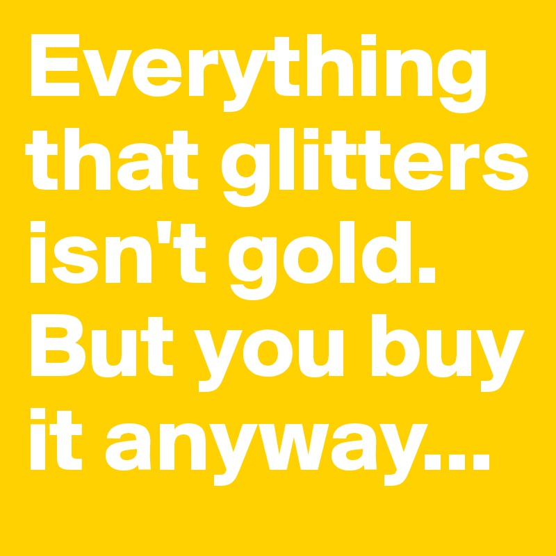 Everything that glitters isn't gold. 
But you buy it anyway...