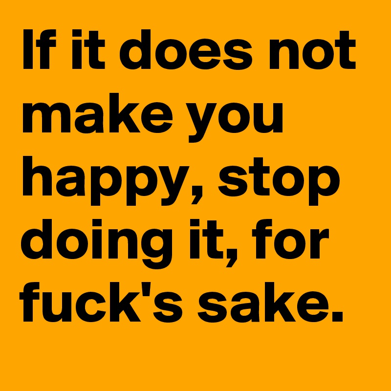 If it does not make you happy, stop doing it, for fuck's sake.