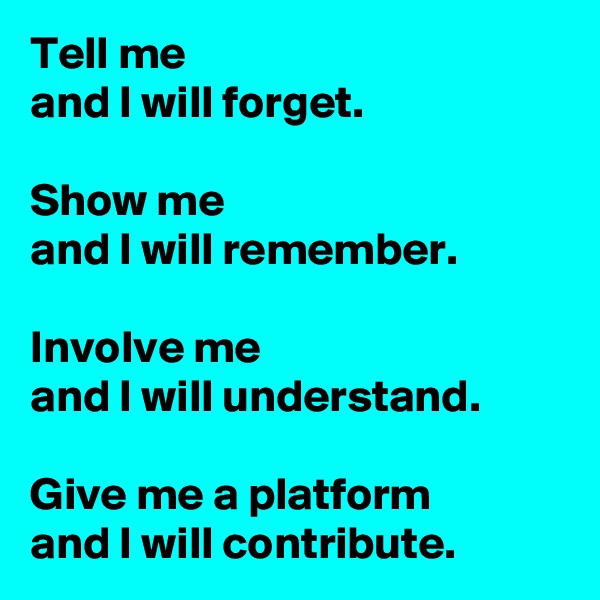 Tell me 
and I will forget.   

Show me 
and I will remember.
 
Involve me 
and I will understand.
 
Give me a platform 
and I will contribute. 