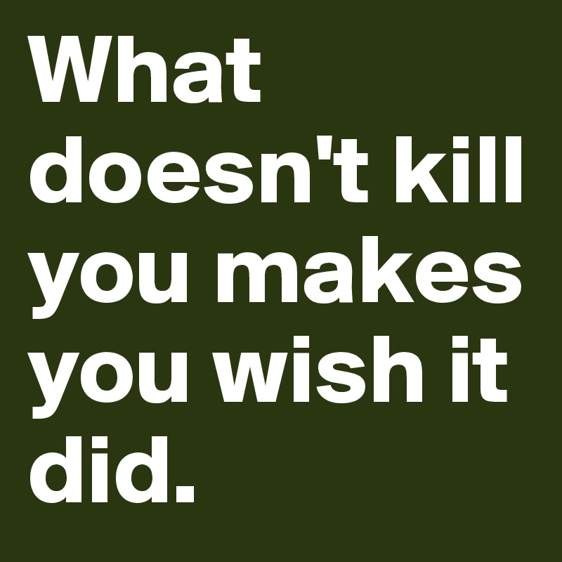 What doesn't kill you makes you wish it did.