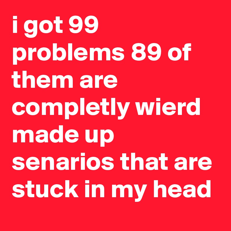 i got 99 problems 89 of them are completly wierd made up senarios that are stuck in my head
