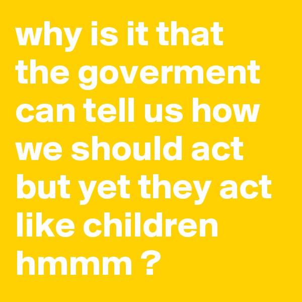why is it that the goverment can tell us how we should act but yet they act like children hmmm ? 