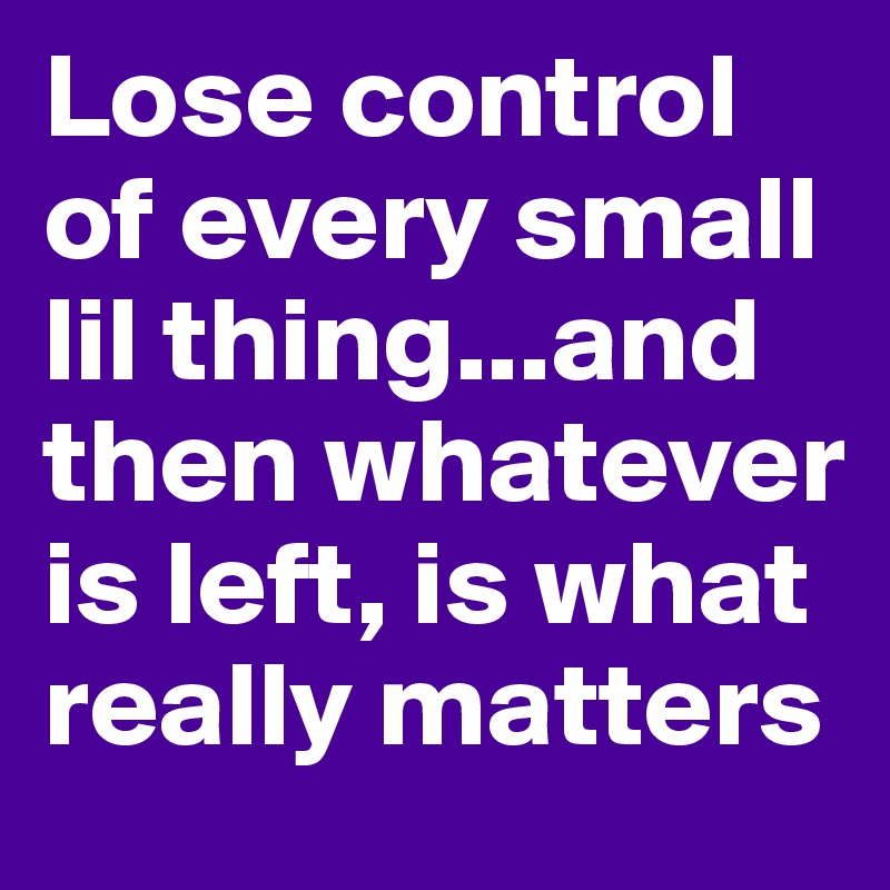 Lose control of every small lil thing...and then whatever is left, is what really matters