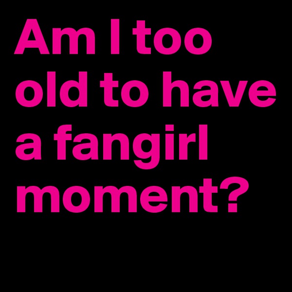 Am I too old to have a fangirl moment? 