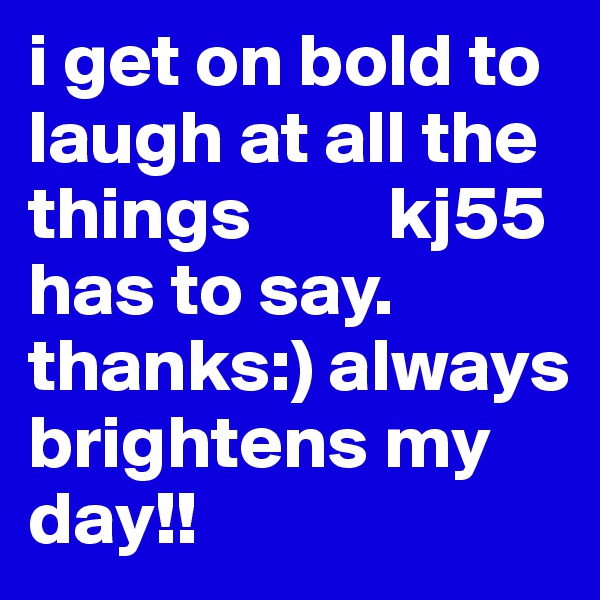 i get on bold to laugh at all the things         kj55 has to say. thanks:) always brightens my day!! 
