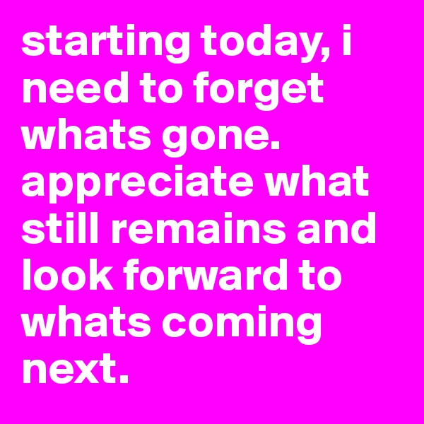 starting today, i need to forget whats gone. appreciate what still remains and look forward to whats coming next.