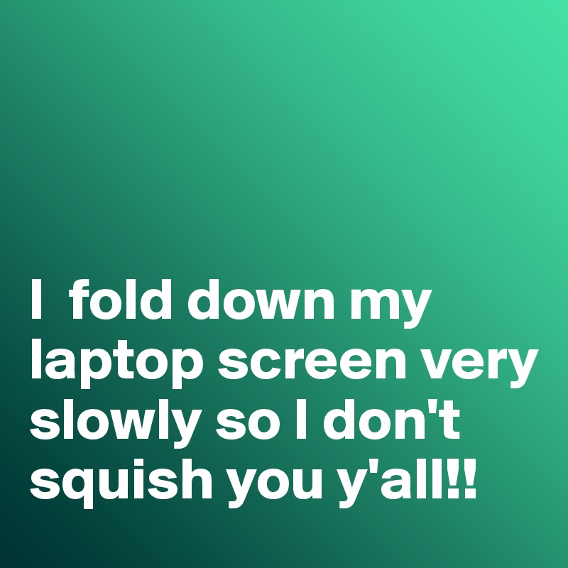 



I  fold down my laptop screen very slowly so I don't squish you y'all!!