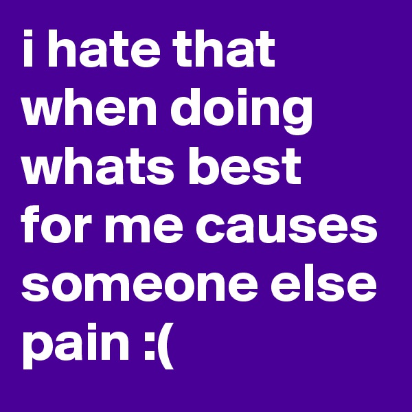 i hate that when doing whats best for me causes someone else pain :(