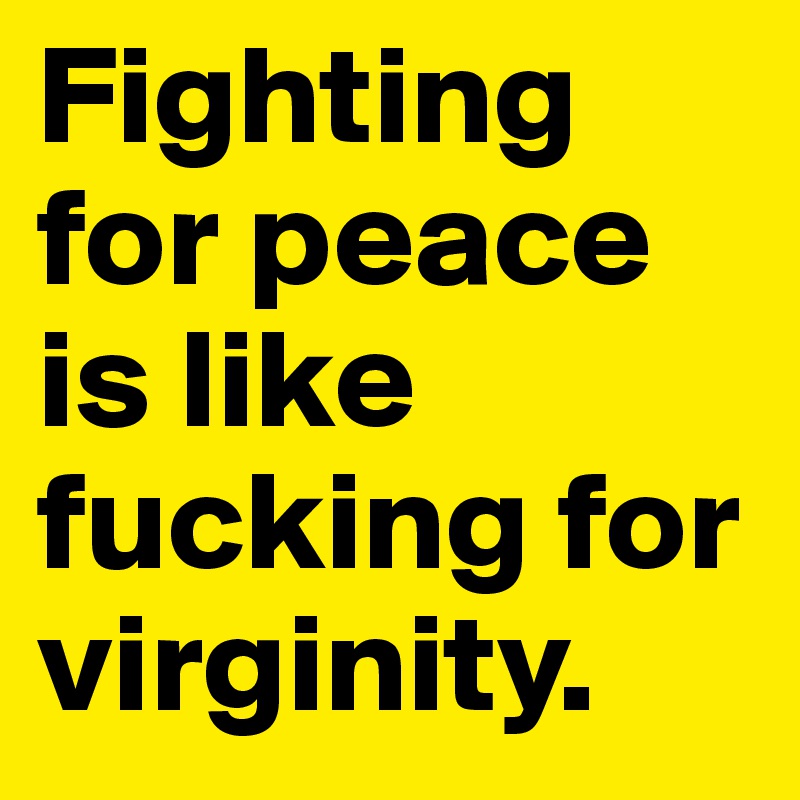Fighting for peace is like fucking for virginity.