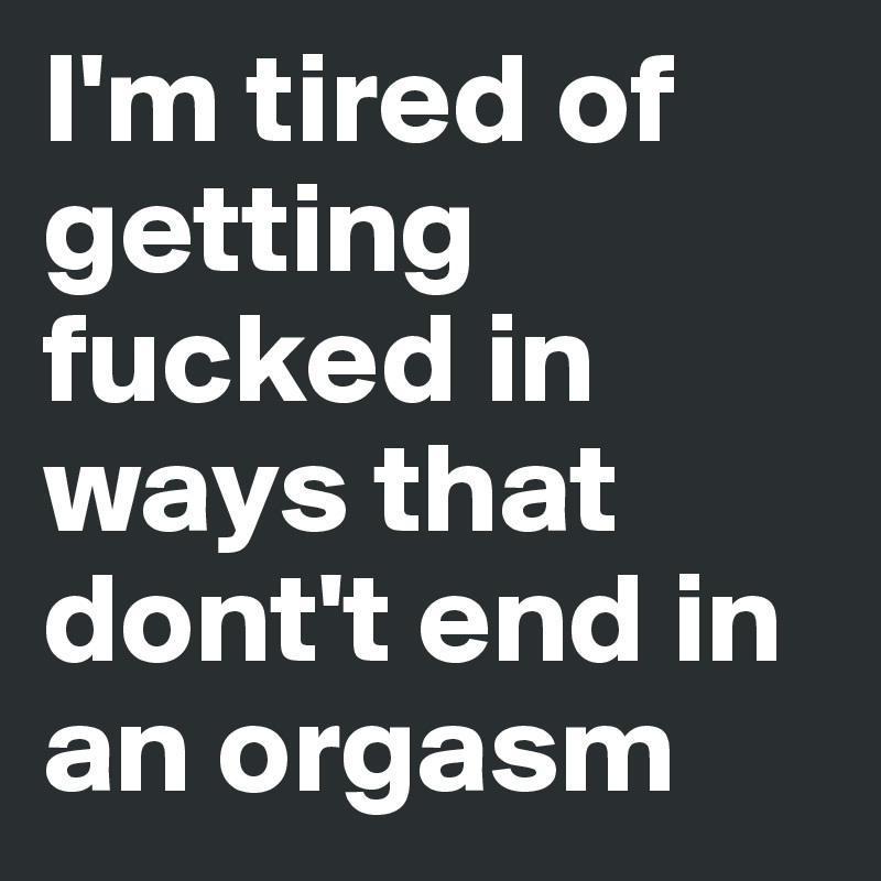 I'm tired of getting fucked in ways that dont't end in an orgasm