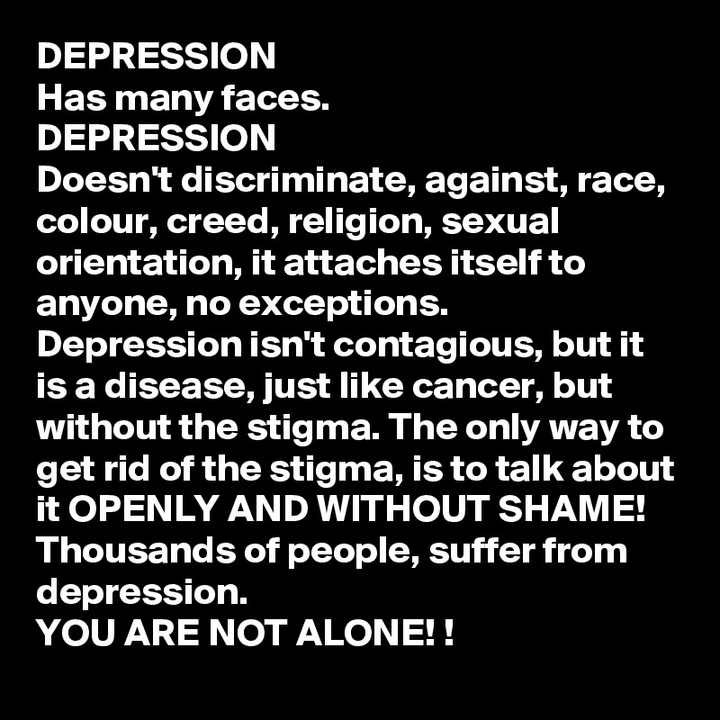 DEPRESSION
Has many faces. 
DEPRESSION
Doesn't discriminate, against, race, colour, creed, religion, sexual orientation, it attaches itself to anyone, no exceptions. 
Depression isn't contagious, but it is a disease, just like cancer, but without the stigma. The only way to get rid of the stigma, is to talk about it OPENLY AND WITHOUT SHAME! 
Thousands of people, suffer from depression. 
YOU ARE NOT ALONE! ! 