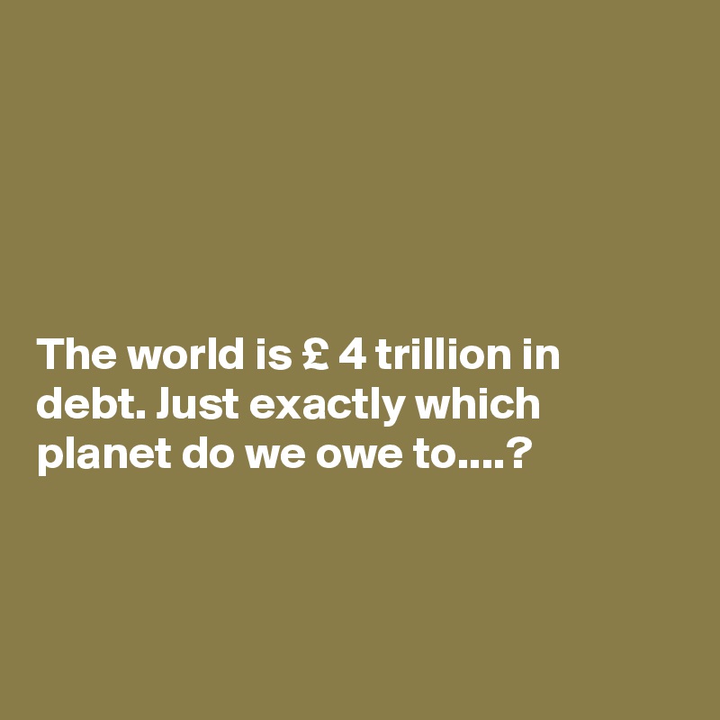 





The world is £ 4 trillion in debt. Just exactly which planet do we owe to....?




