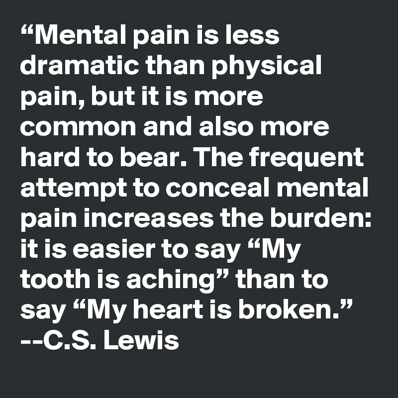 “Mental pain is less dramatic than physical pain, but it is more common and also more hard to bear. The frequent attempt to conceal mental pain increases the burden: it is easier to say “My tooth is aching” than to say “My heart is broken.”
--C.S. Lewis 