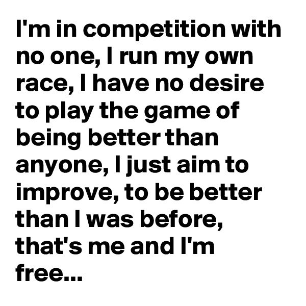 I'm in competition with no one, I run my own race, I have no desire to play the game of being better than anyone, I just aim to improve, to be better than I was before, that's me and I'm free...