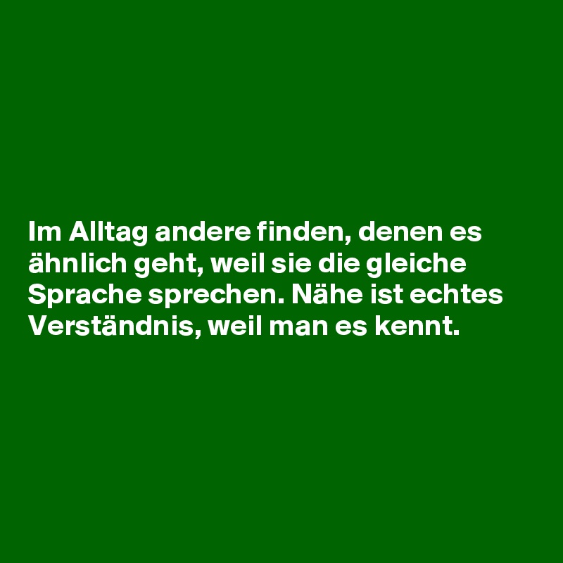 





Im Alltag andere finden, denen es ähnlich geht, weil sie die gleiche Sprache sprechen. Nähe ist echtes Verständnis, weil man es kennt.





