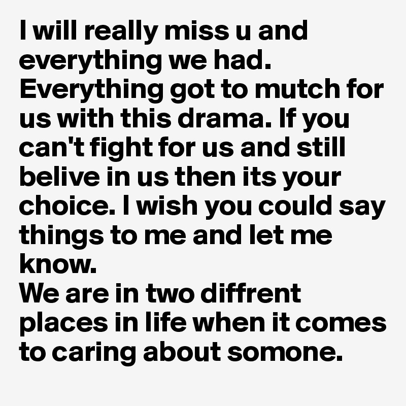 I will really miss u and everything we had. Everything got to mutch for us with this drama. If you can't fight for us and still belive in us then its your choice. I wish you could say things to me and let me know. 
We are in two diffrent places in life when it comes to caring about somone. 