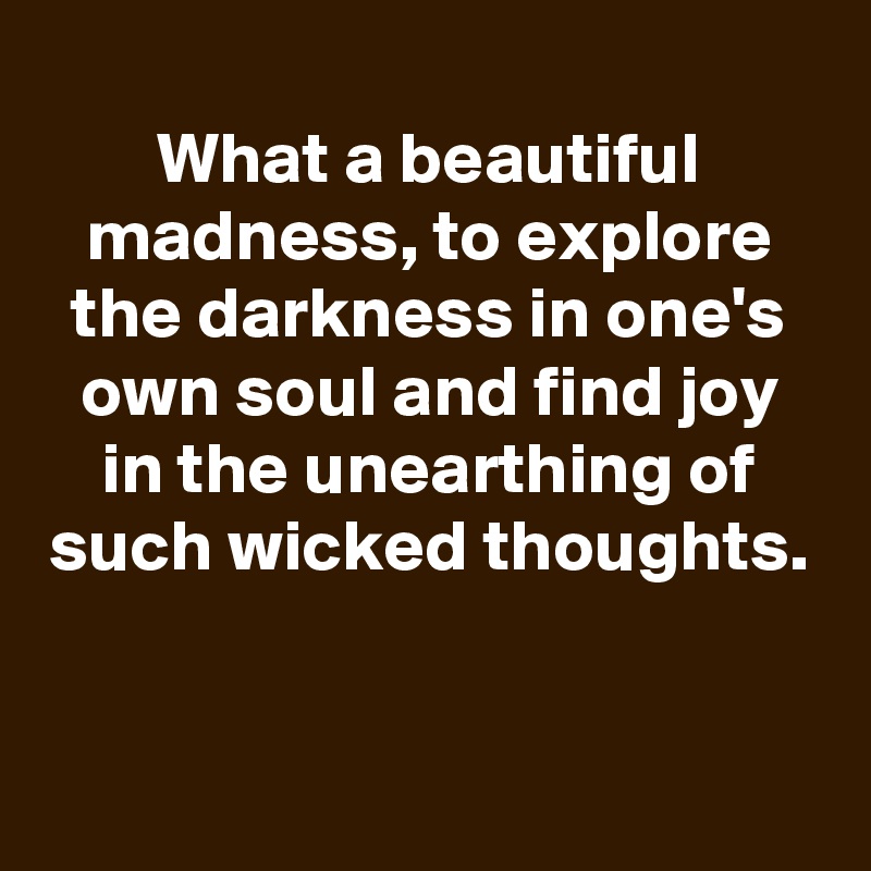 
What a beautiful madness, to explore the darkness in one's own soul and find joy in the unearthing of such wicked thoughts.


