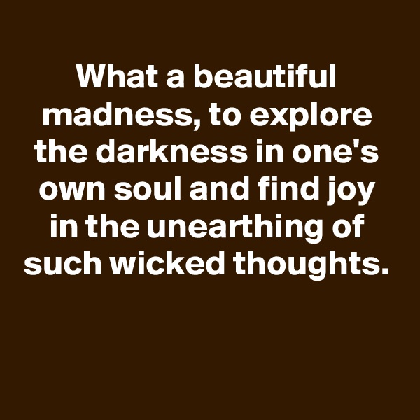 
What a beautiful madness, to explore the darkness in one's own soul and find joy in the unearthing of such wicked thoughts.


