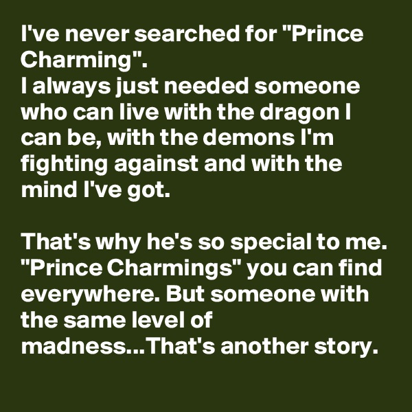 I've never searched for "Prince Charming".
I always just needed someone who can live with the dragon I can be, with the demons I'm fighting against and with the mind I've got.

That's why he's so special to me. "Prince Charmings" you can find everywhere. But someone with the same level of madness...That's another story.