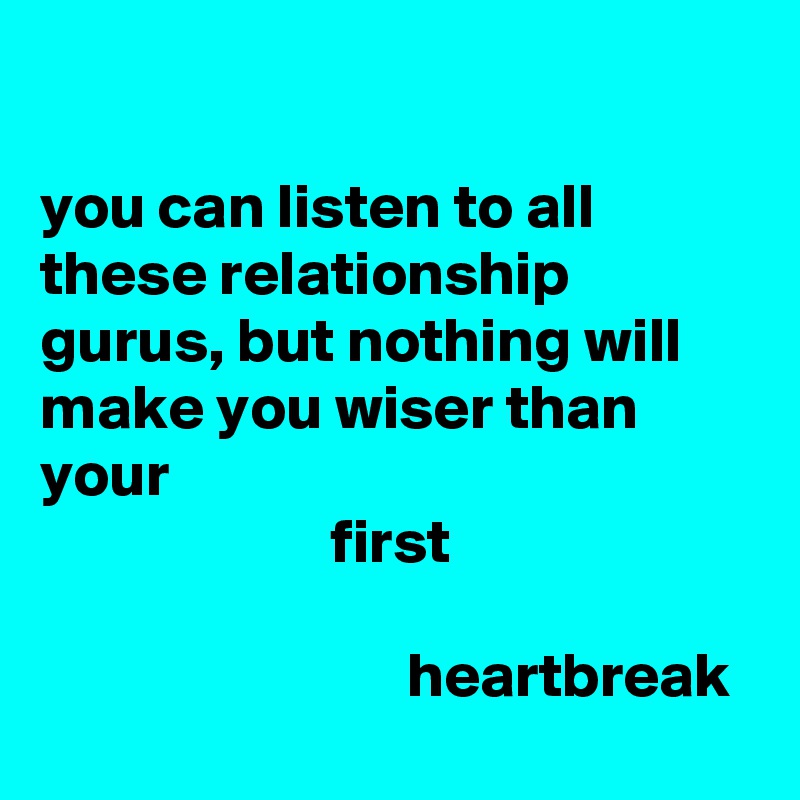 

you can listen to all these relationship gurus, but nothing will make you wiser than your
                       first
    
                             heartbreak