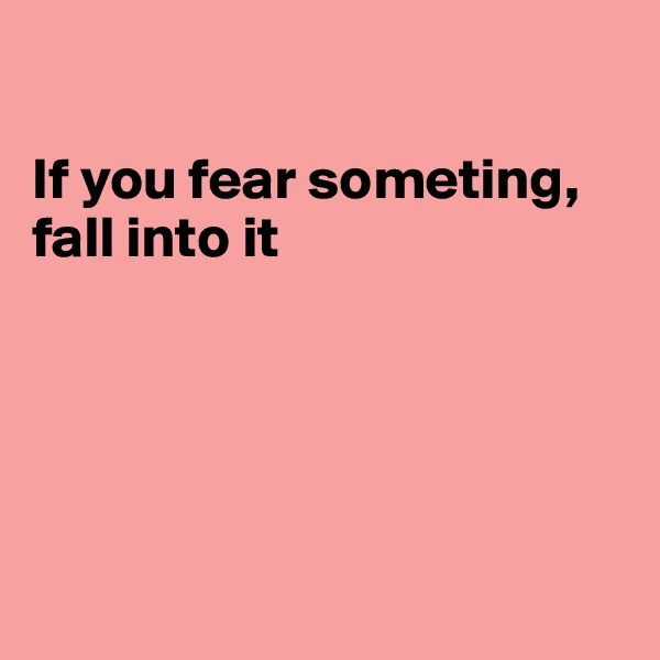 

If you fear someting, fall into it





