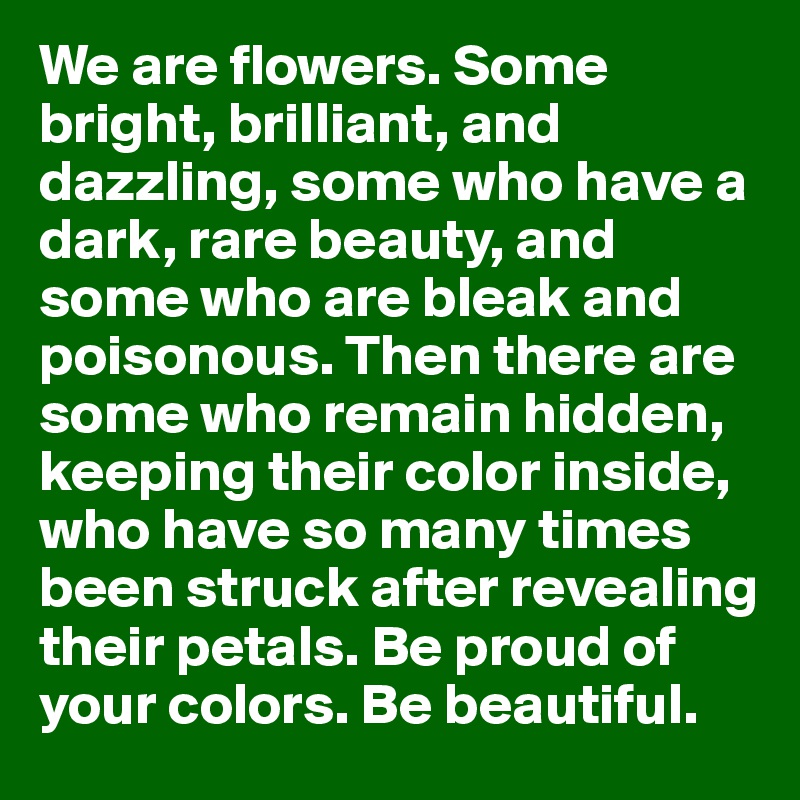 We are flowers. Some bright, brilliant, and dazzling, some who have a dark, rare beauty, and some who are bleak and poisonous. Then there are some who remain hidden, keeping their color inside, who have so many times been struck after revealing their petals. Be proud of your colors. Be beautiful. 
