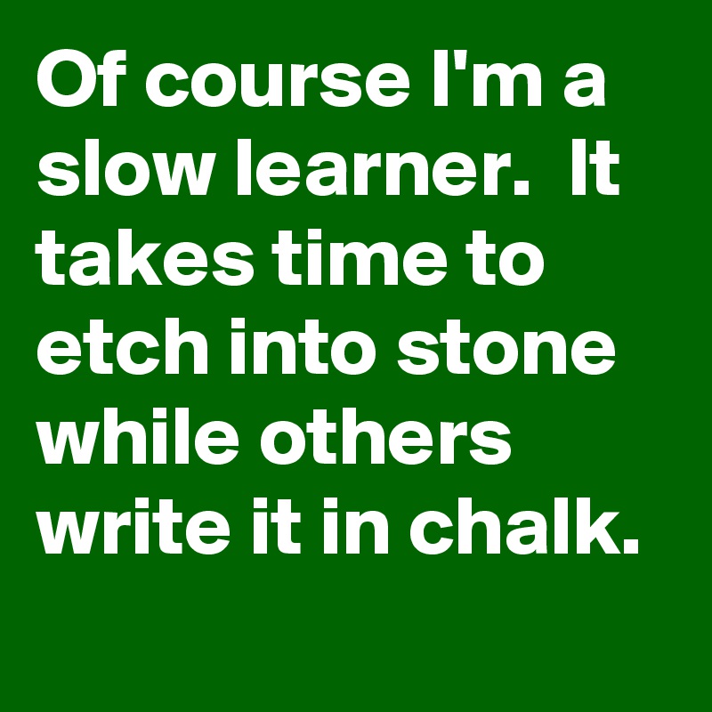 Of course I'm a slow learner.  It takes time to etch into stone while others write it in chalk.
