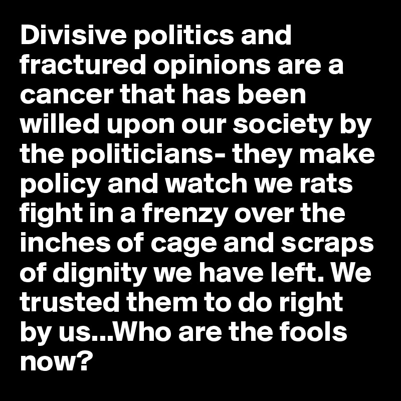 Divisive politics and fractured opinions are a cancer that has been willed upon our society by the politicians- they make policy and watch we rats fight in a frenzy over the inches of cage and scraps of dignity we have left. We trusted them to do right by us...Who are the fools now?