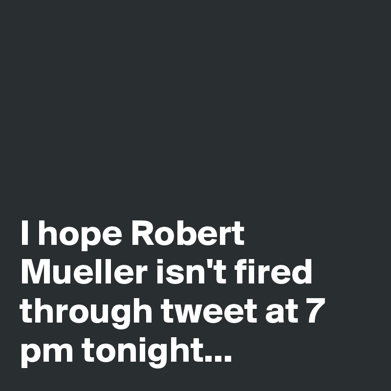 




I hope Robert Mueller isn't fired through tweet at 7 pm tonight...