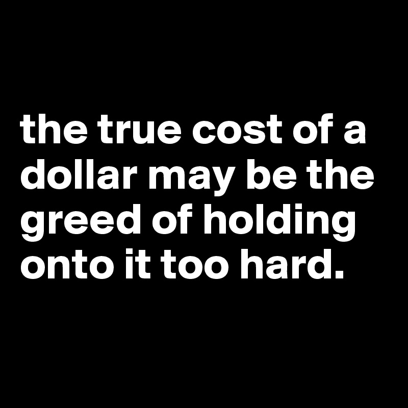 

the true cost of a dollar may be the greed of holding onto it too hard.

