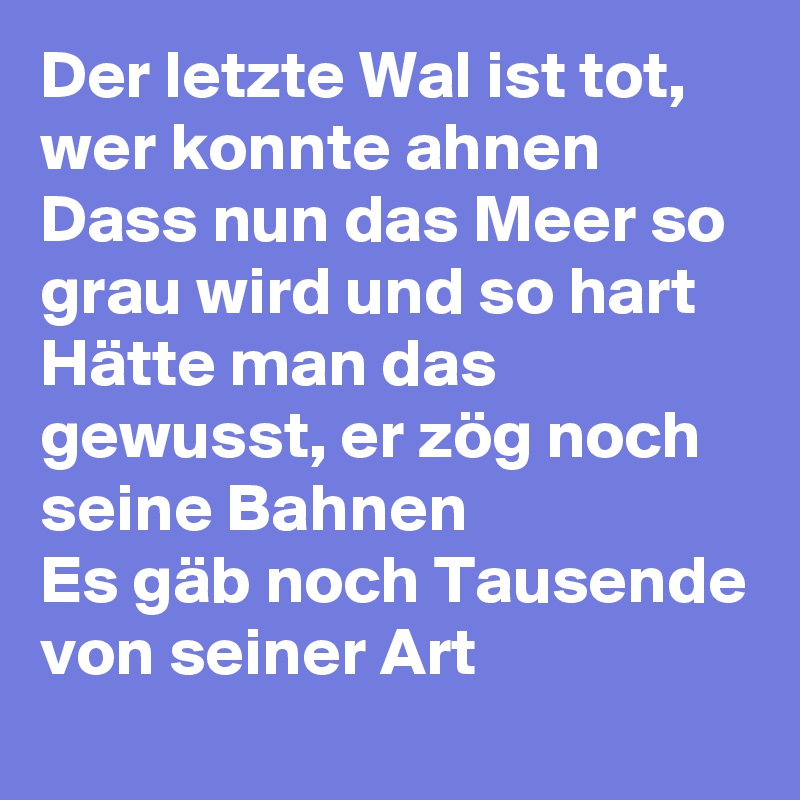 Der letzte Wal ist tot, wer konnte ahnen 
Dass nun das Meer so grau wird und so hart 
Hätte man das gewusst, er zög noch seine Bahnen 
Es gäb noch Tausende von seiner Art