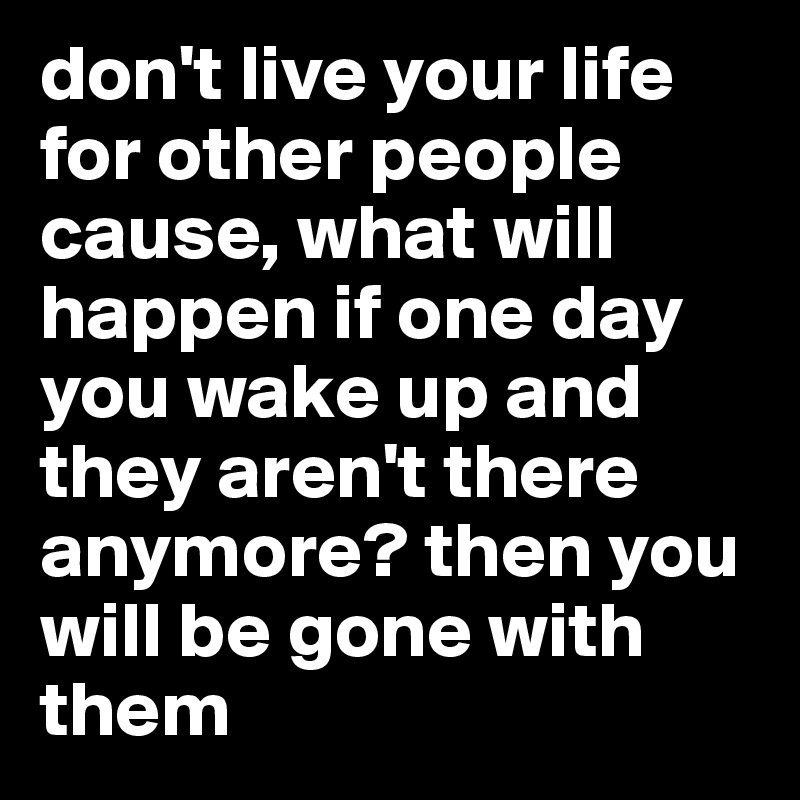 don't live your life for other people cause, what will happen if one day you wake up and they aren't there anymore? then you will be gone with them