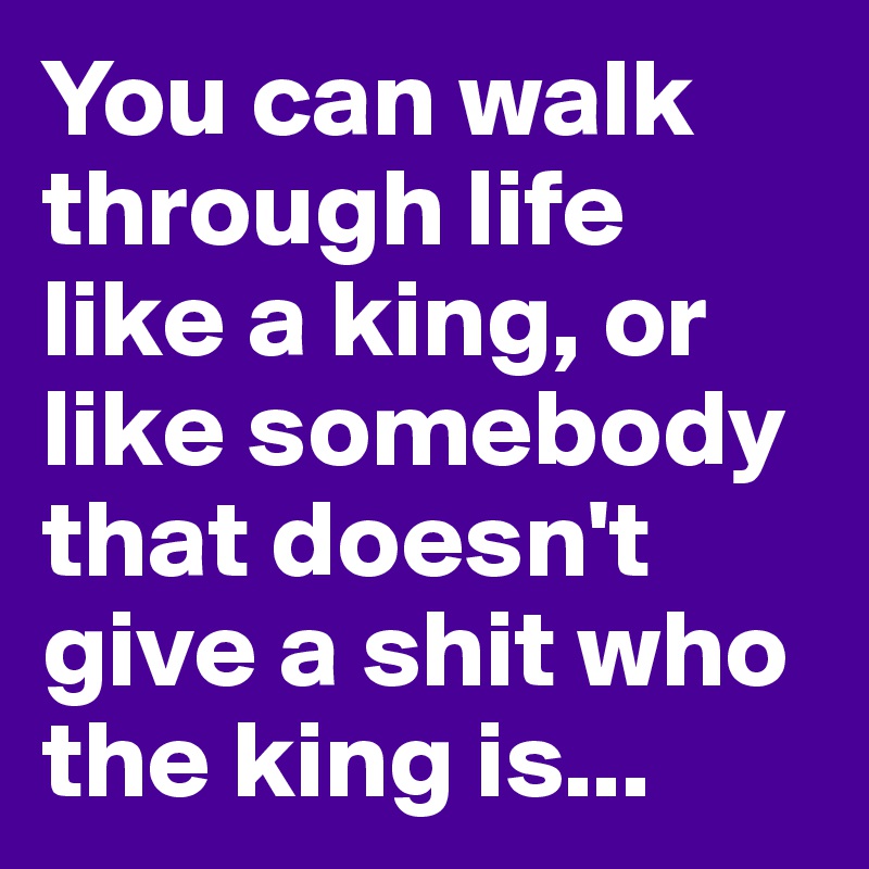 You can walk through life like a king, or like somebody that doesn't give a shit who the king is...