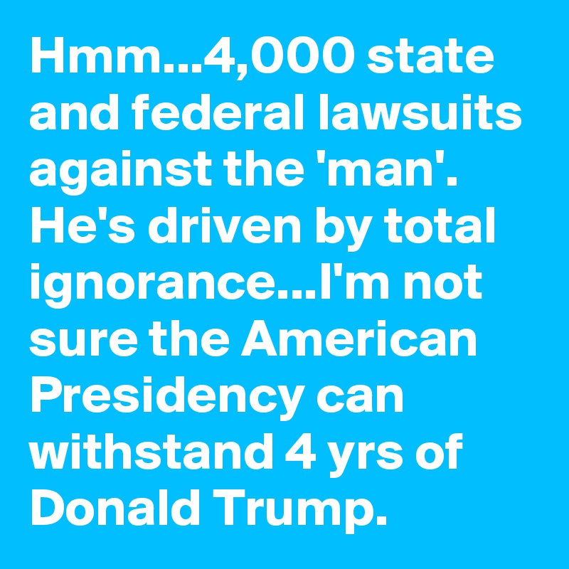 Hmm...4,000 state and federal lawsuits against the 'man'. He's driven by total ignorance...I'm not sure the American Presidency can withstand 4 yrs of Donald Trump. 