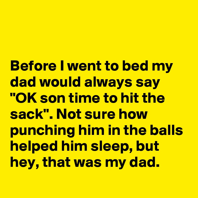 


Before I went to bed my dad would always say "OK son time to hit the sack". Not sure how punching him in the balls helped him sleep, but hey, that was my dad.