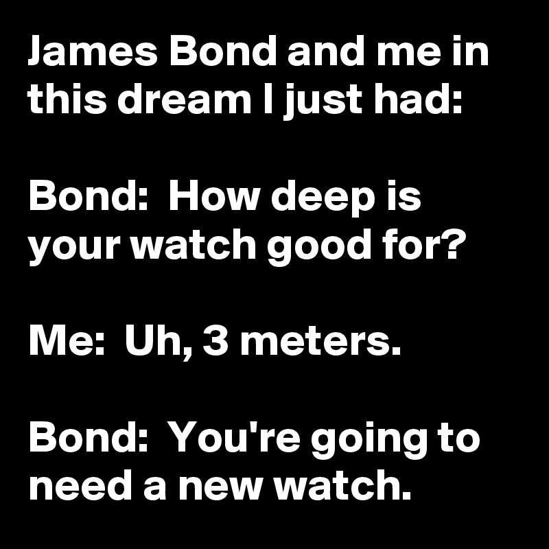 James Bond and me in this dream I just had: 

Bond:  How deep is your watch good for?

Me:  Uh, 3 meters.

Bond:  You're going to need a new watch.