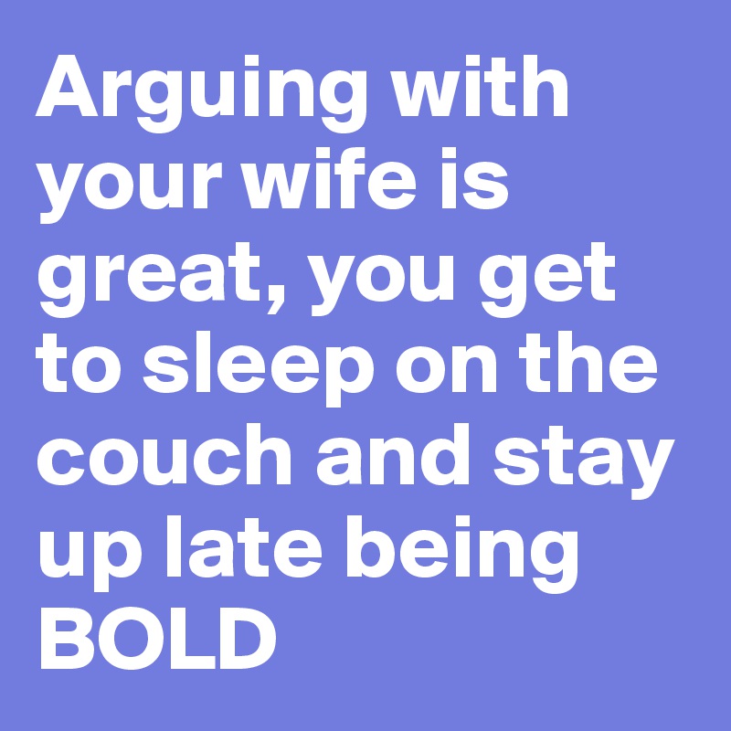 Arguing with your wife is great, you get to sleep on the couch and stay up late being BOLD