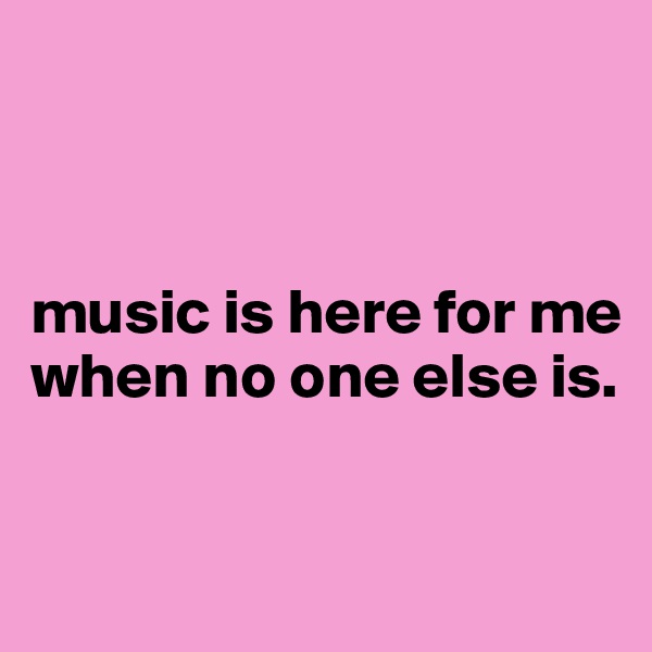 



music is here for me when no one else is.


