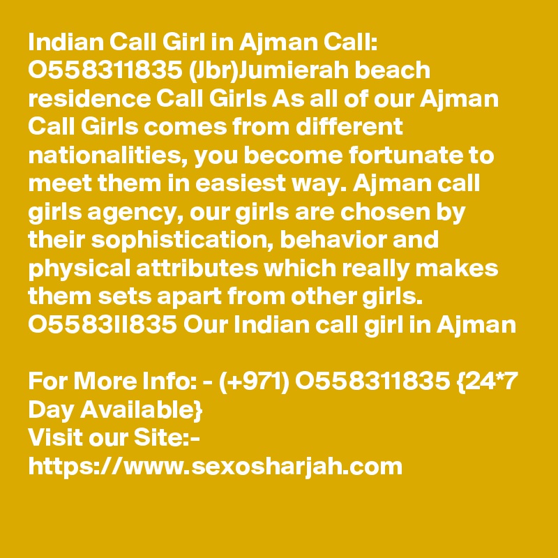 Indian Call Girl in Ajman Call: O558311835 (Jbr)Jumierah beach residence Call Girls As all of our Ajman Call Girls comes from different nationalities, you become fortunate to meet them in easiest way. Ajman call girls agency, our girls are chosen by their sophistication, behavior and physical attributes which really makes them sets apart from other girls. O5583II835 Our Indian call girl in Ajman

For More Info: - (+971) O558311835 {24*7 Day Available} 
Visit our Site:-
https://www.sexosharjah.com

