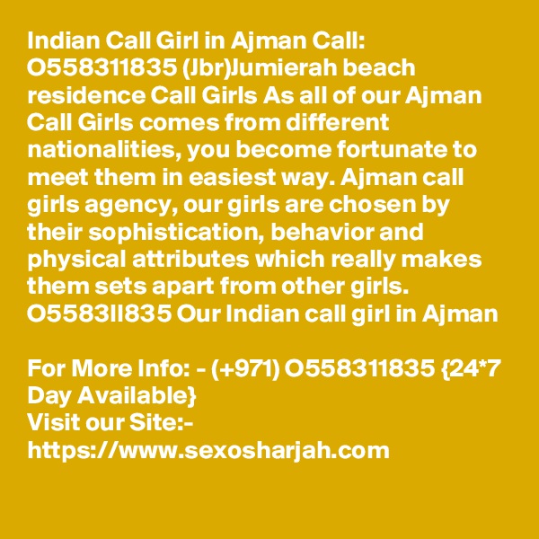 Indian Call Girl in Ajman Call: O558311835 (Jbr)Jumierah beach residence Call Girls As all of our Ajman Call Girls comes from different nationalities, you become fortunate to meet them in easiest way. Ajman call girls agency, our girls are chosen by their sophistication, behavior and physical attributes which really makes them sets apart from other girls. O5583II835 Our Indian call girl in Ajman

For More Info: - (+971) O558311835 {24*7 Day Available} 
Visit our Site:-
https://www.sexosharjah.com
