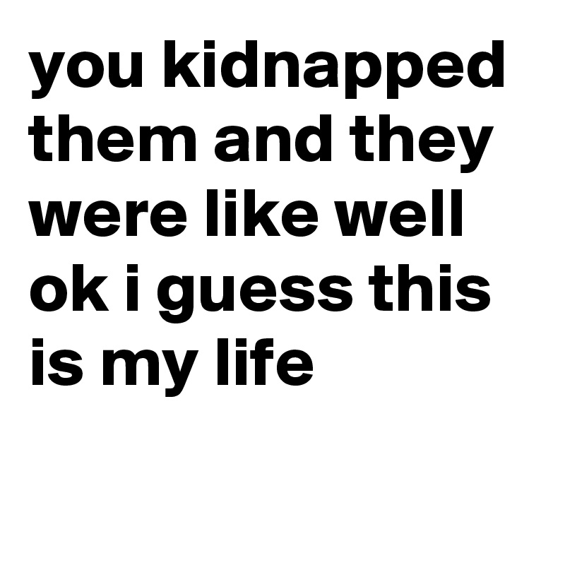 you kidnapped them and they were like well ok i guess this is my life