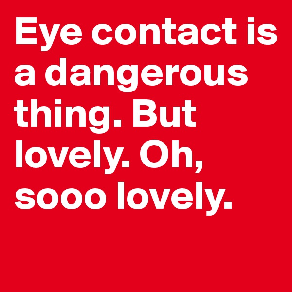 Eye contact is a dangerous thing. But lovely. Oh, sooo lovely.
